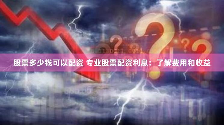 股票多少钱可以配资 专业股票配资利息：了解费用和收益