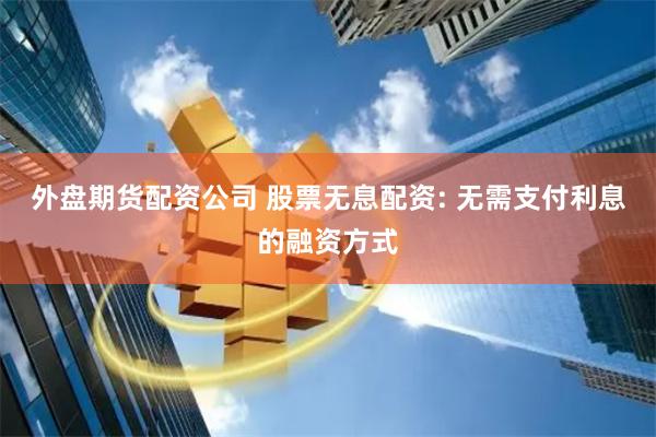 外盘期货配资公司 股票无息配资: 无需支付利息的融资方式