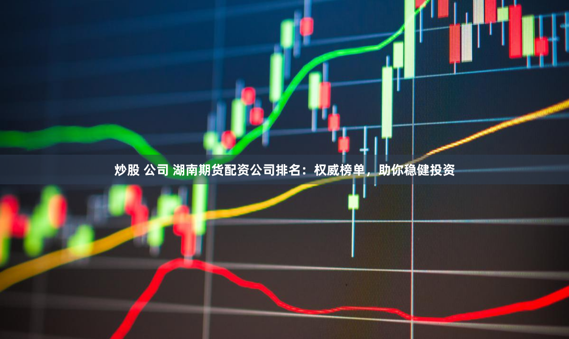 炒股 公司 湖南期货配资公司排名：权威榜单，助你稳健投资