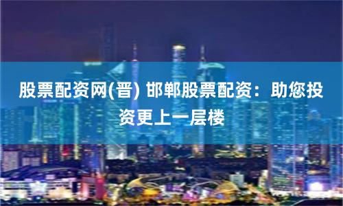 股票配资网(晋) 邯郸股票配资：助您投资更上一层楼