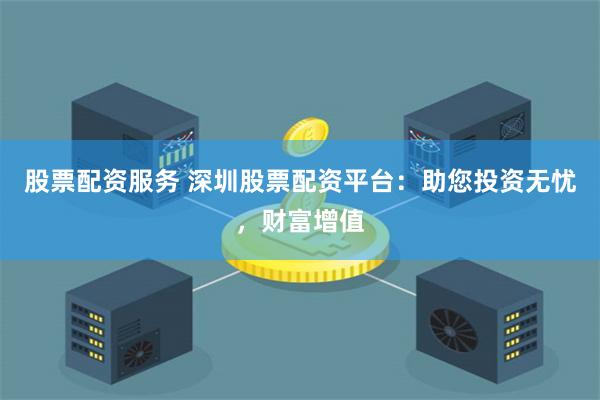 股票配资服务 深圳股票配资平台：助您投资无忧，财富增值