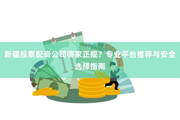 新疆股票配资公司哪家正规？专业平台推荐与安全选择指南