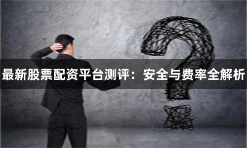 最新股票配资平台测评：安全与费率全解析